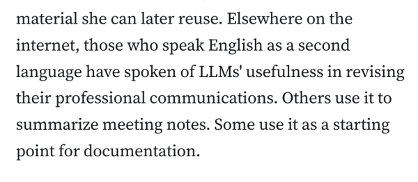 Elsewhere on the internet, those who speak English as a second language have spoken of LLMs' usefulness in revising their professional communications. Others use it to summarize meeting notes. Some use it as a starting point for documentation.