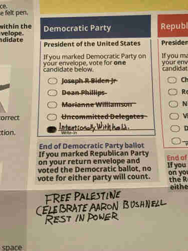 primary ballot with all democratic party names cross through, including Uncommitted Delegates.  Write In is selected and “Intentionally Withheld” is penned into the field.  Below is written:

FREE PALESTINE
CELEBRATE AARON BUSHNELL
REST IN POWER