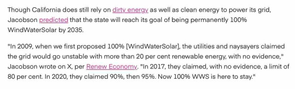 Screenshot from article in OP, text reads:
Though California does still rely on dirty energy as well as clean energy to power its grid, Jacobson predicted that the state will reach its goal of being permanently 100% WindWaterSolar by 2035. 

"In 2009, when we first proposed 100% [WindWaterSolar], the utilities and naysayers claimed the grid would go unstable with more than 20 per cent renewable energy, with no evidence," Jacobson wrote on X, per Renew Economy. "In 2017, they claimed, with no evidence, a limit of 80 per cent. In 2020, they claimed 90%, then 95%. Now 100% WWS is here to stay."