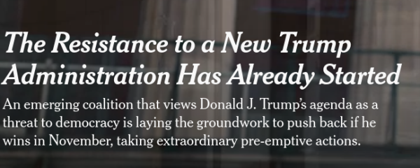 NY Times headine:

The Resistance to a New Trump Administration Has Already Started

An emerging coalition that views Donald J. Trump’s agenda as a threat to democracy is laying the groundwork to push back if he wins in November, taking extraordinary pre-emptive actions.