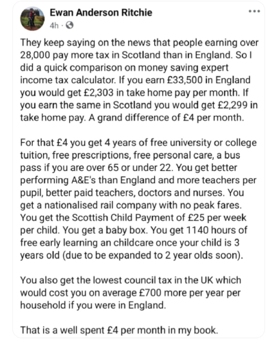 Ewan Anderson Ritchie

4h

They keep saying on the news that people earning over 28,000 pay more tax in Scotland than in England. So I did a quick comparison on money saving expert income tax calculator. If you earn £33,500 in England you would get £2,303 in take home pay per month. If you earn the same in Scotland you would get £2,299 in take home pay. A grand difference of £4 per month.

For that £4 you get 4 years of free university or college tuition, free prescriptions, free personal care, a bus pass if you are over 65 or under 22. You get better performing A&E's than England and more teachers per pupil, better paid teachers, doctors and nurses. You get a nationalised rail company with no peak fares. You get the Scottish Child Payment of £25 per week per child. You get a baby box. You get 1140 hours of free early learning an childcare once your child is 3 years old (due to be expanded to 2 year olds soon).

You also get the lowest council tax in the UK which would cost you on average £700 more per year per household if you were in England.

That is a well spent £4 per month in my book.