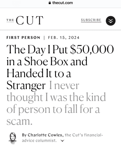 Screenshot of headline from thecut.com

The Day I Put $50,000 in a Shoe Box and Handed It to a Stranger 

I never thought I was the kind of person to fall for a scam.

By Charlotte Cowles, the Cut's financial-
advice columnist.