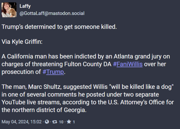 | VT

(@GottaLaff@mastodon.social Trump'’s determined to get someone killed. Via Kyle Griffin: A California man has been indicted by an Atlanta grand jury on charges of threatening Fulton County DA #FaniWillis over her prosecution of #Trump. The man, Marc Shultz, suggested Willis "will be killed like a dog" in one of several comments he posted under two separate YouTube live streams, according to the U.S. Attorney's Office for the northern district of Georgia. May 04,2024,15:02-@- 13 10- % 1 
