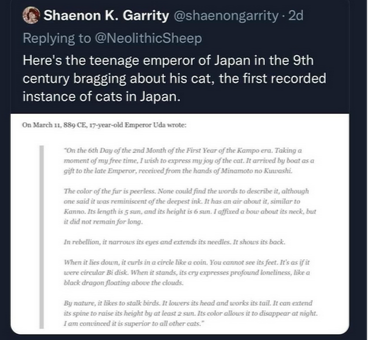 Screengrab from Twitter uses Shaenon K. Garrity @shaenongarrity that reads: "Here's the teenage emperor of Japan in the 9th century bragging about his cat, the first recorded instance of cats in Japan."

"On March 11, 889 CE, 17 year old Emperor Uda wrote:
'On the 6th day of the 2 month of the First Year of the Kampo era. Taking a moment of my free time, I wish to express my joy of the cat. It arrived by boat as a gift to the late Emperor, received from the hands of Minamoto no Kuwashi.

'The color of the fur is peerless. None could find the words to describe it, although one said it was reminiscent of the deepest ink. It has an air about it, similar to Kanno. Its length i 5 sun, and its height is 6 sun. I affixed a bow about its neck, but it did not remain for long. 

'In rebellion, it narrows its eyes and extends its needles. It shows its back.

'When it lies down, it curls in a circle like a coin. You cannot see its feet. It's as if it were a circular Bi disk. When it stands, its cry expresses profound loneliness, like a black dragon floating above the clouds.

'By nature, it likes to stalk birds. It lowers its head and works its tail. It can extend its spine to raise its height by at least 2 sun. Its color allows it to disappear at night. I am convinced it is superior to all other cats.'"