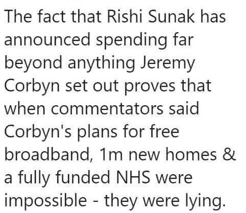The fact that Rishi Sunak has announced spending far beyond anything Jeremy Corbyn set out proves that when commentators said Corbyn's plans for free broadband, Im new homes & a fully funded NHS were impossible - they were lying