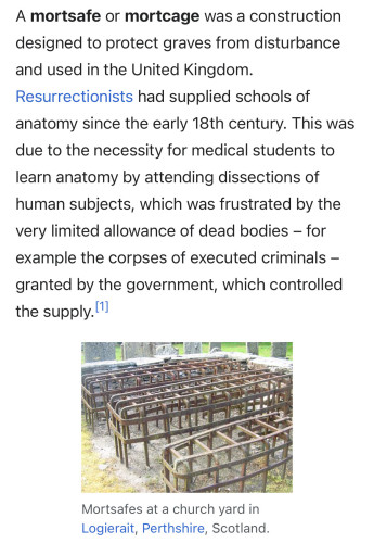 A mortsafe or mortcage was a construction designed to protect graves from disturbance and used in the United Kingdom. Resurrectionists had supplied schools of anatomy since the early 18th century. This was due to the necessity for medical students to learn anatomy by attending dissections of human subjects, which was frustrated by the very limited allowance of dead bodies – for example the corpses of executed criminals – granted by the government, which controlled the supply.