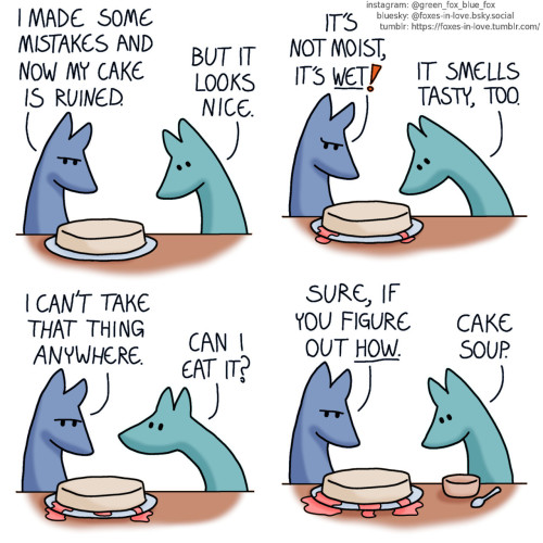 A comic of two foxes, one of whom is blue, the other is green. In this one, Blue and Green are looking at an undecorated cake on the table in front of them. Blue frowns at it with disappointment, while Green studies it with great interest. Blue: I made some mistakes and now my cake is ruined. Green: But it looks nice.  The foxes watch as the cake slowly starts to leak. Green peers in to sniff at the cake. Blue: It's not moist, it's wet! Green: It smells tasty, too.  Blue's disappointment deepens, while Green glances up to him, eagerly. Blue: I can't take that thing anywhere. Green: Can I eat it?  Blue stares at the cake, currently leaking on the table. Green has produced a bowl and a spoon from somewhere. Blue: Sure, if you figure out how. Green: Cake soup.