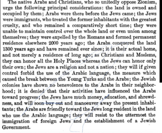 The native Arabs and Christians, who so unitedly oppose Zionism, urge the following principal considerations: the land is owned and occupied by them; Arabs were there before the Jews came; the Jews were immigrants, who treated the former inhabitants with the greatest cruelty, and who remained a comparatively short time; they were unable to maintain control over the whole land or even union among themselves; they were expelled by the Romans and formed permanent residence elsewhere 2000 years ago; the Arabs conquered the land 1300 years ago and have remained ever since; it is their actual home, and not merely a residence of long ago; as Christians and Moslems, they can honor all the Holy Places whereas the Jews can honor only their own; the Jews are a religion and not a nation; they will if given control forbid the use of the Arabic language, the measure which caused the break between the Young Turks and the Arabs; the Jewish colonies have shown no benevolence to the Arabs in their neighborhood; it is denied that their activities have influenced the Arabs toward progress; the Jews have much money, education, and shrewdness, and will soon buy out and manoeuver away the present inhabitants; the Arabs are friendly toward the Jews long resident in the land who use the Arabic language; they will resist to the uttermost the immigration of foreign Jews and the establishment of a Jewish Government.
