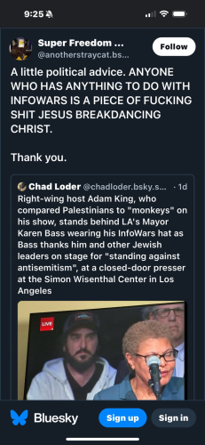 Screenshot from Bluesky “Super Freedom ... @anotherstraycat.bs...  Follow  A little political advice. ANYONE WHO HAS ANYTHING TO DO WITH INFOWARS IS A PIECE OF FUCKING SHIT JESUS BREAKDANCING CHRIST.  Thank you.  Chad Loder @chadloder.bsky.s... • 1d  Right-wing host Adam King, who compared Palestinians to "monkeys" on his show, stands behind LA's Mayor Karen Bass wearing his InfoWars hat as Bass thanks him and other Jewish leaders on stage for "standing against antisemitism", at a closed-door presser at the Simon Wisenthal Center in Los Angeles  LIVE  Bluesky  Sign”