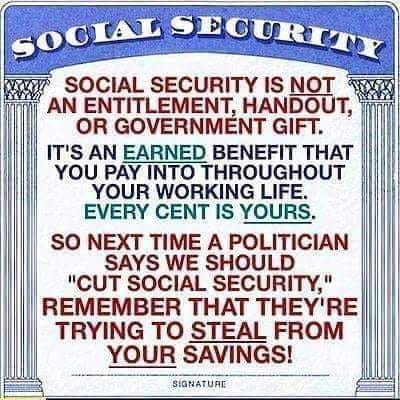 SOCIAL SECURITY IS NOT AN ENTITLEMENT, HANDOUT, OR GOVERNMENT GIFT.  IT'S AN EARNED BENEFIT THAT YOU PAY INTO THROUGHOUT YOUR WORKING LIFE. EVERY CENT IS YOURS. SO NEXT TIME A POLITICIAN SAYS WE SHOULD CUT SOCIAL SECURITY,"
REMEMBER THAT THEY'RE TRYING TO STEAL FROM YOUR SAVINGS!