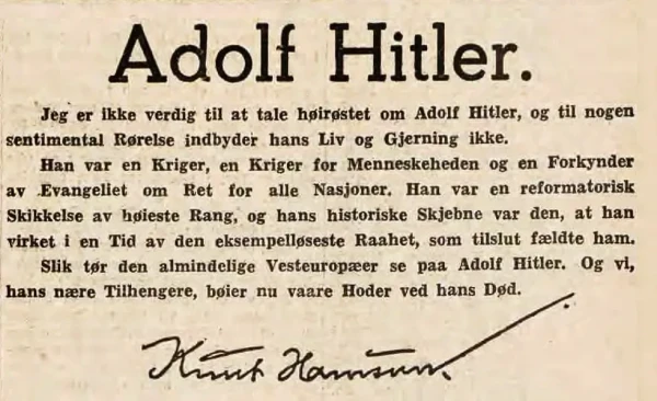 Adolf Hitler.
I am not worthy of raising my voice to speak about Adolf Hitler, and his life and deeds do not lend themselves to sentimentality. He was a warrior, a warrior for mankind and preacher of the gospel of rights for all nations. He was a reformer of the highest rank, and his historical fate was to work in a time of the meanest rawness that in the end felled him. This is how the average Western European dare see Adolf Hitler. And we, his closest followers, now bow our heads at his death.

Knut Hamsun