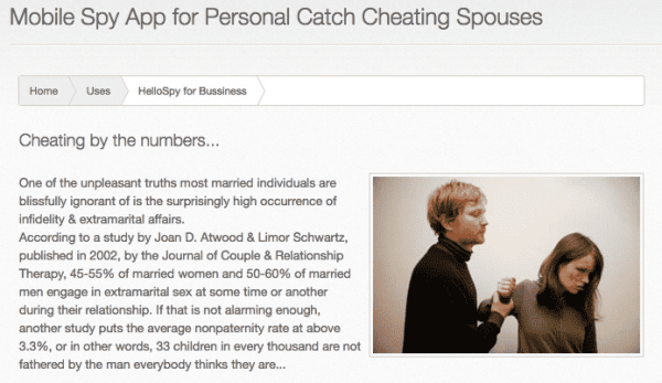 Screenshot:

Bild eines Mannes, der eine Frau mit Verletzungen im Gesicht gegen ihren Willen festhält. 

Text:
Mobile Spy App for Personal Catch Cheating Spouses

One of the unpleasant truths most married individuals are blissfully ignorant of is the surprisingly high occurrence of infidelity & extramarital affairs.
According to a study by Joan D. Atwood & Limor Schwartz, published in 2002, by the Journal of Couple & Relationship Therapy, 45-55% of married women and 50-60% of married men engage in extramarital sex at some time or another during their relationship. If that is not alarming enough, another study puts the average nonpaternity rate at above 3.3%, or in other words, 33 children in every thousand are not fathered by the man everybody thinks they are…