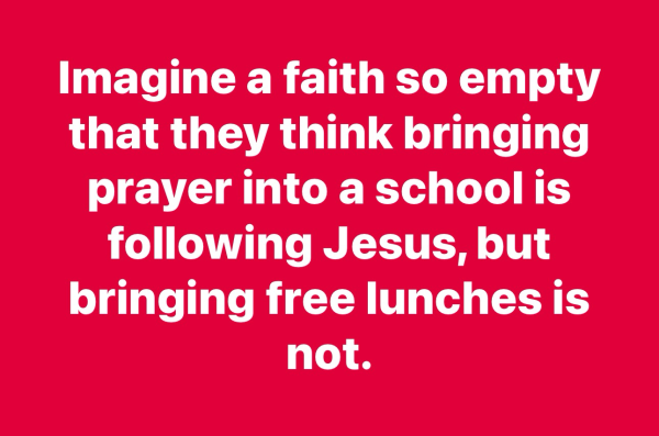 Imagine a faith so empty that they think bringing prayer into a school is following Jesus, but bringing free lunches is not.