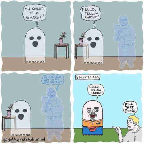 4 panel comic:

Ist panel OH SWEET! I'M A GHOST! (With illustration of traditional ghost)

2nd panel: HELLO, FELLOW GHOST! (Illustration of traditional ghost seeing a human looking ghost)

3rd panel: MY GOD MAN! WHY DO YOU LOOK LIKE THAT?! (Illustration of human ghost talking to traditional ghost)

4th panel: IS MINUTES AGO

HELLO, FELLOW HUMAN!

KILL THAT THING! (Illustration of a living man version of a traditional ghost saying hi to a normal human looking person)

Comic from @deliberatelyburied