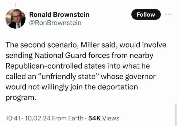 Ex-Twitter post from @RonBrownstein: “The second scenario, Miller said, would involve sending National Guard forces from nearby Republican-controlled states into what he called an “unfriendly state” whose governor would not willingly join the deportation program.”