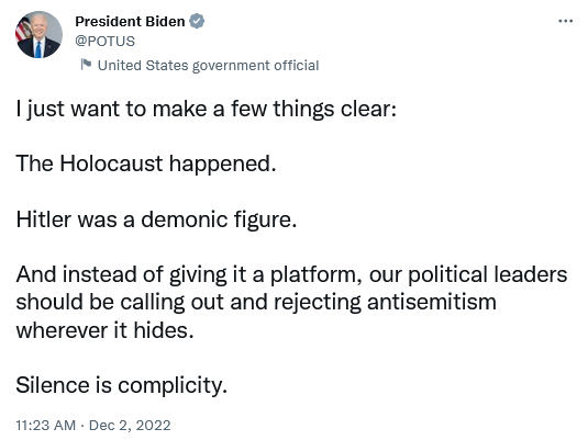 President Biden
I just want to make a few things clear:
The Holocaust happened.
Hitler was a demonic figure.
And instead of giving it a platform, our political leaders should be calling out and rejecting antisemitism wherever it hides.
Silence is complicity.
11:23 AM - Dec 2, 2022