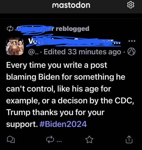 Mastodon post from 33 minutes ago with account names scribbled out in blue (which I did) that says “@... Edited 33 minutes ago  Every time you write a post blaming Biden for something he can't control, like his age for example, or a decison by the CDC, Trump thanks you for your support. #Biden2024 “ 