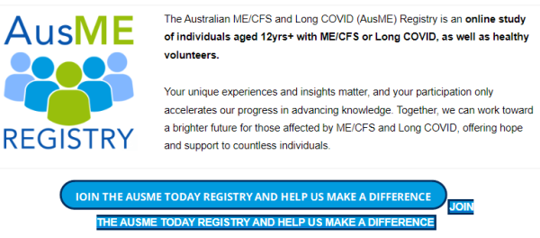 AusME Registry 

The Australian ME/CFS and Long COVID (AusME) Registry is an online study of individuals aged 12yrs+ with ME/CFS or Long COVID, as well as healthy volunteers.

 

Your unique experiences and insights matter, and your participation only accelerates our progress in advancing knowledge. Together, we can work toward a brighter future for those affected by ME/CFS and Long COVID, offering hope and support to countless individuals.

JOIN THE AUSME TODAY REGISTRY AND HELP US MAKE A DIFFERENCEJOIN THE AUSME TODAY REGISTRY AND HELP US MAKE A DIFFERENCE