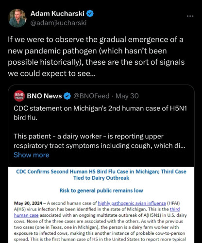 Adam Kucharski " If we were to observe the gradual emergence of a new pandemic pathogen (which hasn’t been possible historically), these are the sort of signals we could expect to see...

&3 BNO News & @BNOFeed - May 30

CDC statement on Michigan's 2nd human case of H5N1

(o][ (e R{[VR

This patient - a dairy worker - is reporting upper

respiratory tract symptoms including cough, which di...

CDC Confirms Second Human H5 Bird Flu Case in Michigan; Third Case Tied to Dairy Outbreak Risk to general public remains low

May 30, 2024 — A second human case of highly pathogenic avian influenza (HPAI)

A(H5) virus infection has been identified in the state of Michigan. This is the third

human case associated with an ongoing multistate outbreak of A(HSN1) in U.S. dairy

cows. None of the three cases are associated with the others. As with the previous two cases (one in Texas, one in Michigan), the person is a dairy farm worker with exposure to infected cows, making this another instance of probable cow-to-person spread. This is the first human case of H5 in the United States to report more typical 