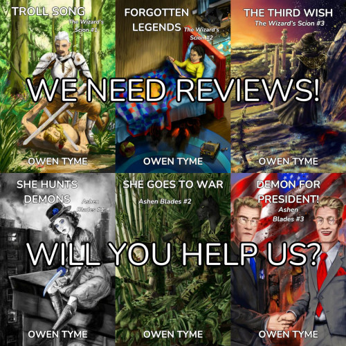 (Background)A collage made from the covers of six of Owen Tyme's novels, including TRoll Song, Forgotten Legends, The Third Wish, She Hunts Demons, She Goes to War and Demon for President!  All six covers were illustrated by Ryan Johnson.

(Foreground) Two lines of text:
WE NEED REVIEWS!
WILL YOU HELP US?