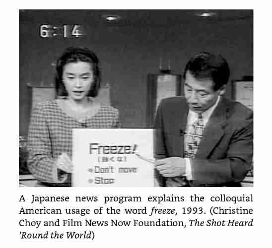 A still from a Japanese TV program with a young female host holding up a cardboard plaque with the word "Freeze!" on top. Underneath it, I assume, is the Japanese translation. Then two bullets follow to explain the meaning in English. The first is "don't move" and the second is "stop". An older male presenter in a suite os pointing to the word "Freeze!" with something that looks like a pencil. The image title says "A Japanese news program explains the colloquial American usage of the word *freeze*, 1993.(*Christine Choy and Film News Now Foundation, The Shot Heard 'Round the World*)"

Source of the image and the info in the post: Gun Country, Andrew C. McKevitt
