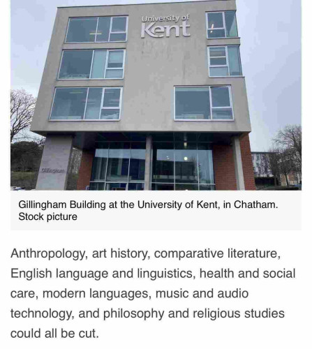 Screenshot of part of this article with a photo of a Kent uni building and this text below:

Anthropology, art history, comparative literature, English language and linguistics, health and social care, modern languages, music and audio technology, and philosophy and religious studies could all be cut.