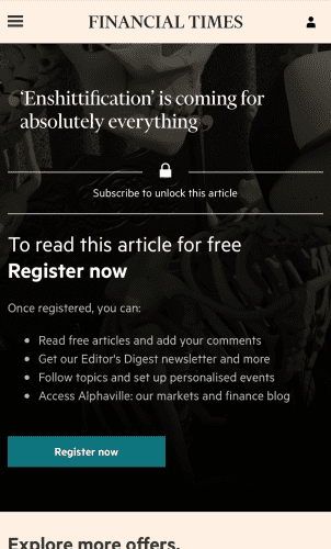 Screenshot of an article on the Financial Times mobile website. The headline reads "Enshittification is coming for absolutely everything".  

Below that: 

"Subscribe to unlock this article.

To read this article for free REGISTER NOW.

Once registered, you can:
• Read free articles and add your comments
• Get our Editor's Digest newsletter and more
• Follow topics and set up personalised events
• Access Alphaville: our markets and finance blog"