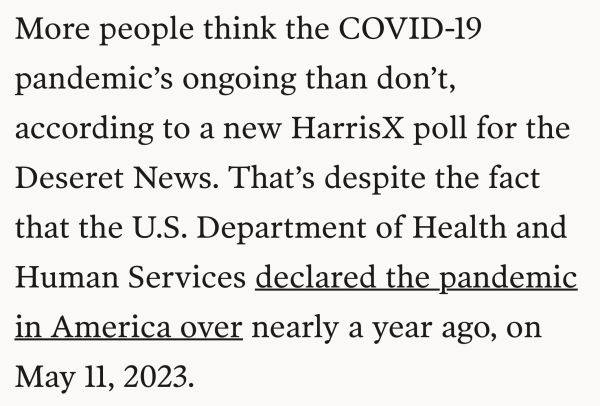 More people think the COVID-19 pandemic’s ongoing than don’t, according to a new HarrisX poll for the Deseret News. That’s despite the fact that the U.S. Department of Health and Human Services declared the pandemic in America over nearly a year ago, on May 11, 2023.