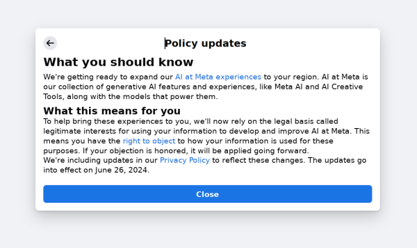 Policy updates
What you should know
We're getting ready to expand our AI at Meta experiences to your region. AI at Meta is our collection of generative AI features and experiences, like Meta AI and AI Creative Tools, along with the models that power them.
What this means for you
To help bring these experiences to you, we'll now rely on the legal basis called legitimate interests for using your information to develop and improve AI at Meta. This means you have the right to object to how your information is used for these purposes. If your objection is honored, it will be applied going forward.
We're including updates in our Privacy Policy to reflect these changes. The updates go into effect on June 26, 2024.
