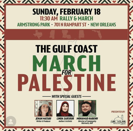 SUNDAY, FEBRUARY 18
11:30 AM RALLY & MARCH
ARMSTRONG PARK 701 N RAMPART ST NEW ORLEANS
THE GULF COAST

MARCH FOR PALESTINE

WITH SPECIAL GUESTS
JENAN MATARI Writer & Producer
LINDA SARSOUR 
Author & Activist
MOHAMAD HABEHH Director of Community Outreach, AMP

PRESENTED BY:
MASJID OMAR
HARVEY, LA