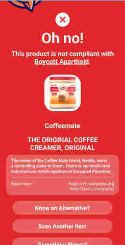 Oh no!
This product is not compliant with
Boycott Apartheid.
VALUE SIZE
YALUESH
ORIGINAL Colie
ORICNAL
500
500
ERVINGS-
Coffeemate
THE ORIGINAL COFFEE
CREAMER, ORIGINAL
The owner of the Coffee Mate brand, Nestle, owns
a controlling stake in Osem. Osem is an Israeli food
manufacturer which operates in Occupied Palestine
Read more
https://en.wikipedia.org
/wiki/Osem_(company)
Know an Alternative?
Scan Another Item
Camathina IAnanan