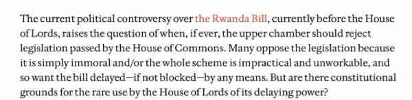 The current political controversy over the Rwanda Bill, currently before the House of Lords, raises the question of when, if ever, the upper chamber should reject legislation passed by the House of Commons. Many oppose the legislation because it is simply immoral and/or the whole scheme is impractical and unworkable, and so want the bill delayed—if not blocked—by any means. But are there constitutional grounds for the rare use by the House of Lords of its delaying power? 