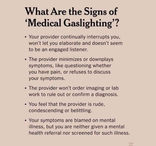 What Are the Signs of 'Medical Gaslighting"?

- Your provider continually interrupts you, won't let you elaborate
and doesn't seem to be an engaged listener.

- The provider minimizes or downplays symptoms, like questioning
whether you have pain, or refuses to discuss your symptoms.

- The provider won't order imaging or lab work to rule out or confirm
a diagnosis.

- You feel that the provider is rude, condescending or belittling.

- Your symptoms are blamed on mental illness, but you are neither
given a mental health referral nor screened for such illness.