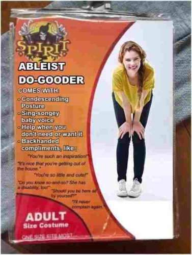 Halloween costume - the Ableist Do-Gooder, featuring a woman in a stooped condescending stance wearing a matching condescending smile. Text reads: 

"Ableist Do-Gooder
Comes with
-condescending posture
-Sing-songery baby voice
-Help when you don't need or want it
- Backhanded compliments, like:

"You're such an inspiration!"
"It's nice that you're getting out of the house."
"You're so little and cute!"
"Do you know so-and-so? She has a disability, too!"
"Should you be here all by yourself?"
"I'll never complain again."