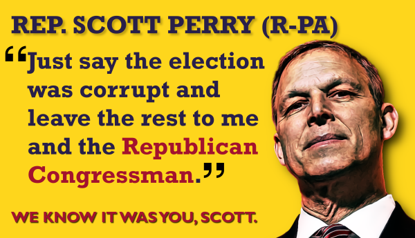 REP. SCOTT PERRY (R-PA)
"Just say the election was corrupt and leave the rest to me and the 
Republican Congressman."  
WE KNOW IT WAS YOU, SCOTT.