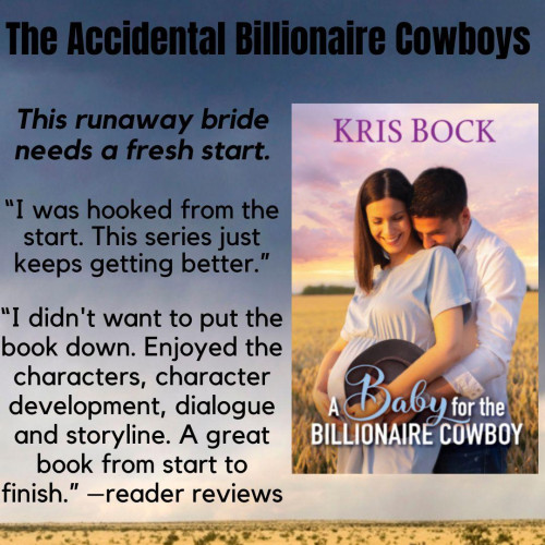 A book cover shows a pretty pregnant woman and a handsome man lightly holding her from behind. The title is A Baby for the Billionaire Cowboy by Kris Bock
Text set against a background of a ranch with a windmill says:
The Accidental Billionaire Cowboys
This runaway bride needs a fresh start.
“I was hooked from the start. This book series just keeps getting better.” 
"I didn't want to put the book down. Enjoyed the characters, character development, dialogue and storyline. A great book from start to finish.”
– reader reviews
