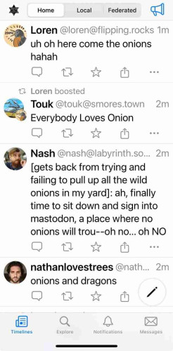 Four toots. First is Loren's and it says "uh oh here come the onions haha"
Next is a boost of touk's toot saying "everybody loves onion" 
Then Nash, who toots :[gets back trying and failing to pull up all the wild onions in my yard]: ah, finally time to sit down and sign into mastodon, a pace where no onions will trou -- oh no ... oh NO
and last from nathanlovestress is "onions and dragons" 