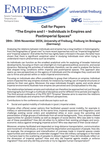 Call for Papers
“The Empire and I – Individuals in Empires and Postimperial Spaces”
28th– 30th November 2024, University of Freiburg, Freiburg im Breisgau
(Germany)
Analysing the relations between individuals and empires has a long tradition in historiography: from the biographies of “great men” to more recent approaches such as “imperial biographies” and “imperial subjects”. And while the first has rightly been criticised in the past, the latter have shown that there is significant analytical value in studying individuals even when trying to understand macro-phenomena such as empires.
As individuals can function as the smallest analytical units for exploring of broader historical developments, focusing on them can shed light on more general political, economic, and social dynamics. Retracing the activities of individuals, therefore, can be used to analyse the factors that shaped living conditions within imperial and postimperial spaces.

