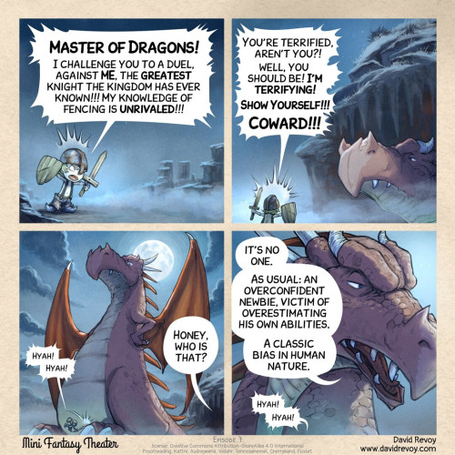 A webcomic in four panels:

Panel 1: A very young knight, poorly equipped (oversized pants, topless, wooden sword and shield, rusty helmet), screams with overconfidence in front of a cave on a foggy night.
> Knight: Master of Dragons! I challenge you to a duel, against ME, the greatest knight the kingdom has ever known!!! My knowledge of fencing is unrivaled!!!

Panel 2: The dragon walks calmly out of the cave, only the large nose is visible while his head is still in shadow. Not a fierce look, but a massive size. He is just tired of this kind of interruption. The knight continues:
> Knight: You're terrified, aren't you?! well, you should be! I'm terrifying! Show Yourself!!! Coward!!!

Panel 3: The camera shows an oversized dragon, the knight is the size of a mosquito, attacking his toenails. The dragon just look at the situation with thinking. And an epic full moon illuminates the scene.
> Knight: Hyah! Hyah!
> Partner of the dragon (off panel, from the cave): Honey, who is that?

Panel 4: A close-up of the dragon, turning his head towards the cave to answer his partner:
> Master of Dragons: It's no one. As usual: an overconfident newbie, victim of overestimating his own abilities. A classic bias in human nature.
> Knight (off panel): Hyah! Hyah!

Mini Fantasy Theater, by David Revoy (www.davidrevoy.com)
License: CC-By-Sa
Proofreader:
  - Kattni
  - Audreyeena
  - Viidahr
  - Tennoseremel
  - Cherryband
  - Foxlet