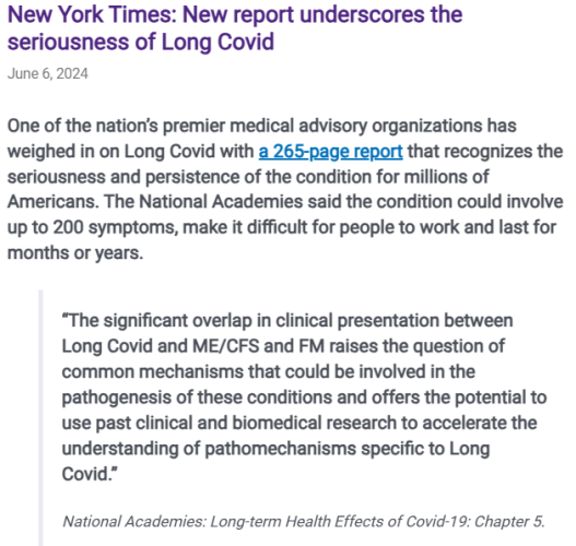 New York Times: New report underscores the seriousness of Long Covid
June 6, 2024
One of the nation’s premier medical advisory organizations has weighed in on Long Covid with a 265-page report that recognizes the seriousness and persistence of the condition for millions of Americans. The National Academies said the condition could involve up to 200 symptoms, make it difficult for people to work and last for months or years.

“The significant overlap in clinical presentation between Long Covid and ME/CFS and FM raises the question of common mechanisms that could be involved in the pathogenesis of these conditions and offers the potential to use past clinical and biomedical research to accelerate the understanding of pathomechanisms specific to Long Covid.”

National Academies: Long-term Health Effects of Covid-19: Chapter 5.