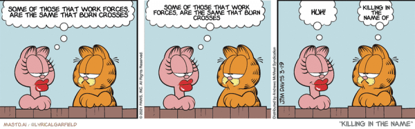 Original Garfield comic from March 19, 2021
Text replaced with lyrics from: Killing In The Name

Transcript:
• Some Of Those That Work Forces, Are The Same That Burn Crosses
• Some Of Those That Work Forces, Are The Same That Burn Crosses
• Huh!
• Killing In The Name Of


--------------
Original Text:
• * No transcript available for this comic.