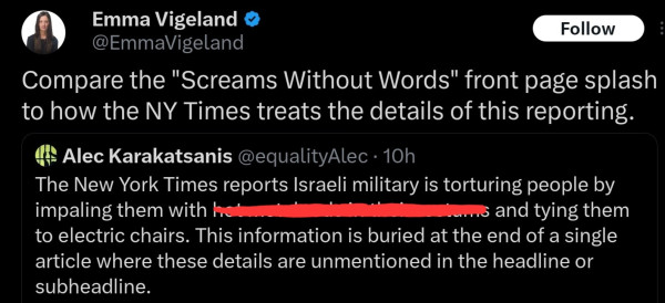 Alec Karakatsanis (with screenshots): The New York Times reports Israeli military is torturing people by impaling them with ******* and tying them to electric chairs. This information is buried at the end of a single article where these details are unmentioned in the headline or subheadline.

Emma Vigeland: Compare the "Screams Without Words" front page splash to how the NY Times treats the details of this reporting.