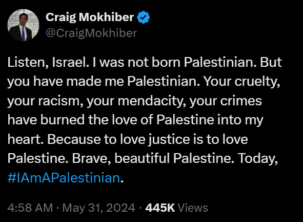 Craig Mokhiber
@CraigMokhiber
Listen, Israel. I was not born Palestinian. But you have made me Palestinian. Your cruelty, your racism, your mendacity, your crimes have burned the love of Palestine into my heart. Because to love justice is to love Palestine. Brave, beautiful Palestine. Today, #IAmAPalestinian.
4:58 AM · May 31, 2024 · 445K Views