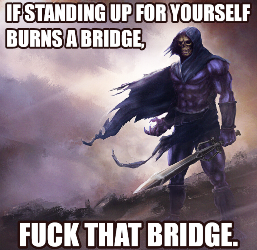 IF STANDING UP FOR YOURSELF
BURNS A BRIDGE,
FUCK THAT BRIDGE.