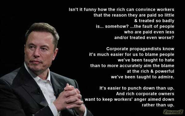 Meme with a photo of Elon Musk looking shifty on the left and the following text on the right:

Isn't it funny how the rich can convince workers
that the reason they are paid so little
& treated so badly
is... somehow? ...the fault of people
who are paid even less
and/or treated even worse?

Corporate propagandists know
it's much easier for us to blame people
we've been taught to hate
than to more accurately aim the blame
 at the rich & powerful
 we've been taught to admire.

It's easier to punch down than up.
And rich corporate owners
want to keep workers' anger aimed down
rather than up.