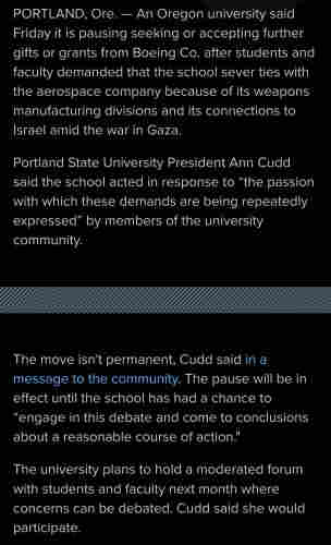 An Oregon university said Friday it is pausing seeking or accepting further gifts or grants from Boeing Co. after students and faculty demanded that the school sever ties with the aerospace company because of its weapons manufacturing divisions and its connections to Israel amid the war in Gaza.

Portland State University President Ann Cudd said the school acted in response to “the passion with which these demands are being repeatedly expressed” by members of the university community.

The move isn't permanent, Cudd said in a message to the community. The pause will be in effect until the school has had a chance to “engage in this debate and come to conclusions about a reasonable course of action."

The university plans to hold a moderated forum with students and faculty next month where concerns can be debated. Cudd said she would participate.