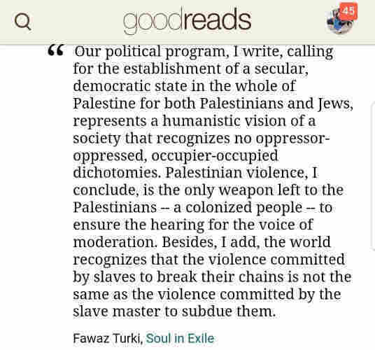 "Our political program, I write, calling for the establishment of a secular, democratic state in the whole of Palestine for both Palestinians and Jews, represents a humanistic vision of a society that recognizes no oppressor-oppressed, occupier-occupied dichotomies. Palestinian violence, I conclude, is the only weapon left to the Palestinians -- a colonized people -- to ensure the hearing for the voice of moderation. Besides, I add, the world recognizes that the violence committed by slaves to break their chains is not the same as the violence committed by the slave master to subdue them."

Page 147, Soul in Exile by Fawaz Turki, 1988