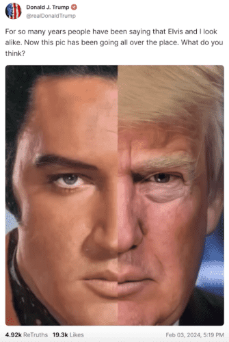 Donald J. Trump  post on Truth Social "For so many years people have been saying that Elvis and | look alike. Now this pic has been going all over the place. What do you think?"
4.92k ReTruths 19.3k Likes Feb 03, 2024, 519 PM 

A split image where one half is trump's face the other half is Elvis. They are similar in that they are both rather chunky white guys with squarish jaws and fish lips. 