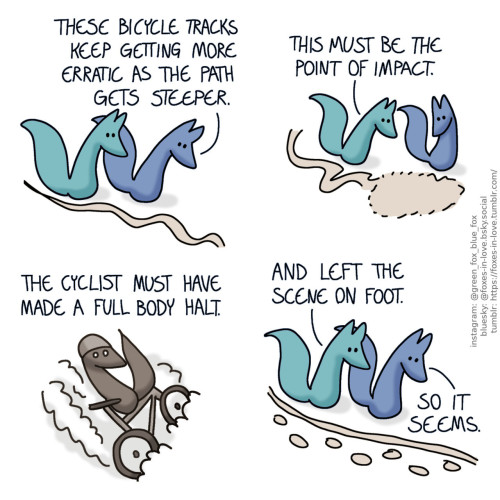 A comic of two foxes, one of whom is blue, the other is green. In this one, Blue and Green are tracking the wheelmarks of a bicycle. Blue: These bicycle tracks keep getting more erratic as the path gets steeper.  The foxes arrive to a spot where the winding and waving wheel tracks end in a roughly fox-sized imprint. They study it with interest. Green: This must be the point of impact.  A sepia-toned flashback scene of an anonymous fox sliding down a dirt road on a bicycle, sideways, raising dust as the bike wheels scrape the ground. Blue, narrating: The cyclist must have made a full body halt.  The foxes continue to follow the single wheel track, which now has a set of footprints next to it. Green: And left the scene on foot. Blue: Seems so.