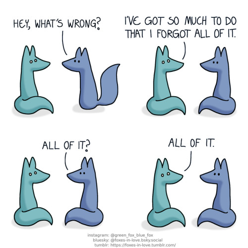 A comic of two foxes, one of whom is blue, the other is green. In this one, Blue approaches Green, who sits frozen in place in utter terror. Blue: Hey, what's wrong? Green: I've got so much to do that I forgot all of it. Blue: All of it? Green: All of it.